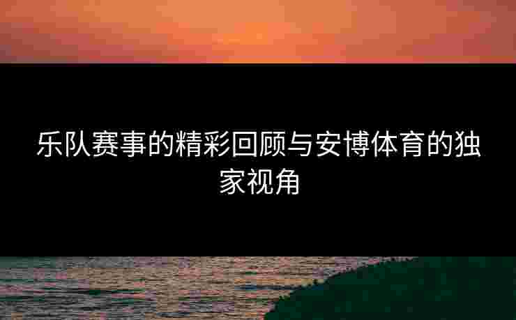 乐队赛事的精彩回顾与安博体育的独家视角