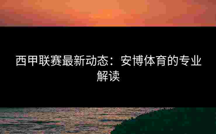 西甲联赛最新动态：安博体育的专业解读