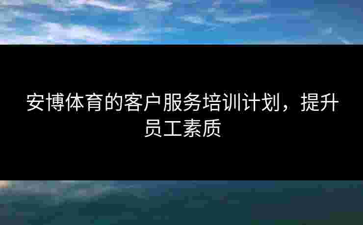 安博体育的客户服务培训计划，提升员工素质