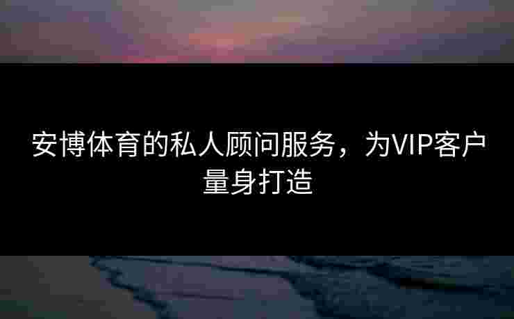 安博体育的私人顾问服务，为VIP客户量身打造
