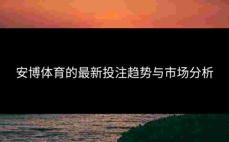 安博体育的最新投注趋势与市场分析