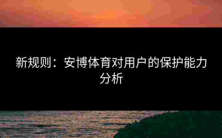 新规则：安博体育对用户的保护能力分析