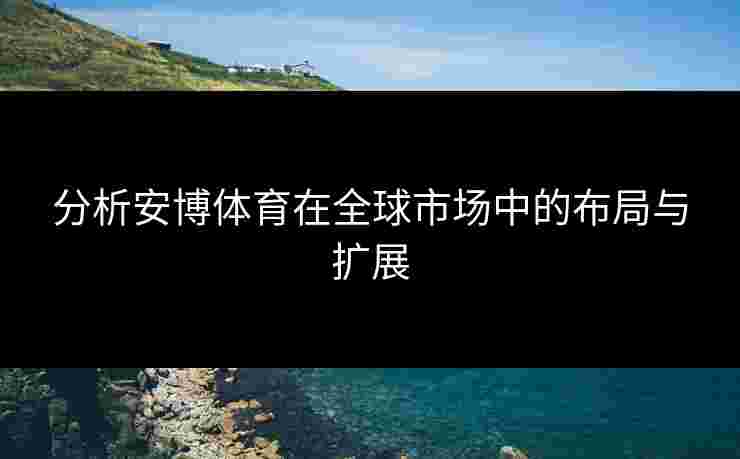 分析安博体育在全球市场中的布局与扩展