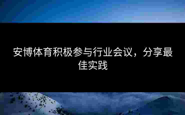 安博体育积极参与行业会议，分享最佳实践
