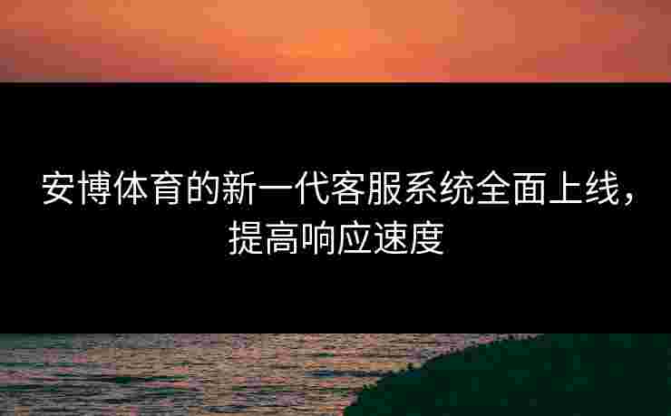 安博体育的新一代客服系统全面上线，提高响应速度