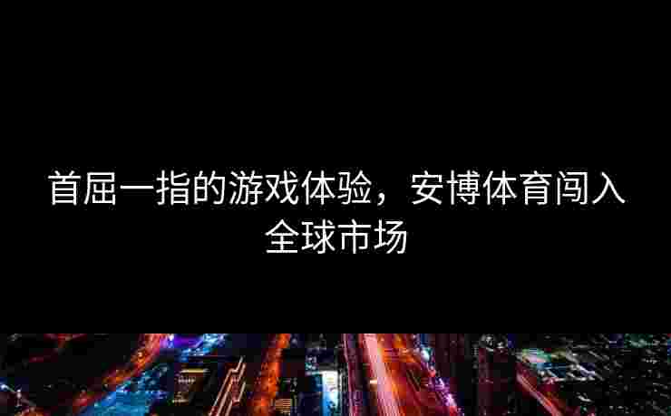 首屈一指的游戏体验，安博体育闯入全球市场